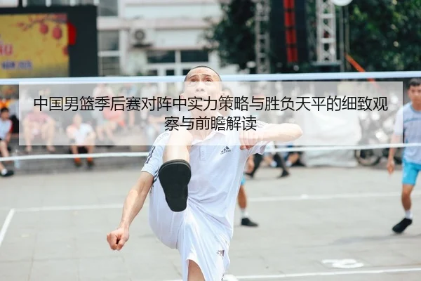 中国男篮季后赛对阵中实力策略与胜负天平的细致观察与前瞻解读 | leyu