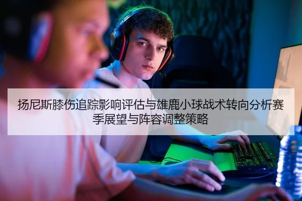 扬尼斯膝伤追踪影响评估与雄鹿小球战术转向分析赛季展望与阵容调整策略 | leyu