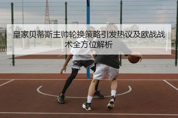 皇家贝蒂斯主帅轮换策略引发热议及欧战战术全方位解析 | leyu